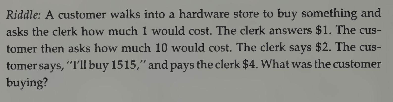 Riddle: A customer walks into a hardware store to buy something and asks the clerk how much 1 would cost. The clerk answers $1. The customer then asks how much 10 would cost. The clerk says $2. The customer says, “I'll buy 1515,” and pays the clerk $4. What was the customer buying?